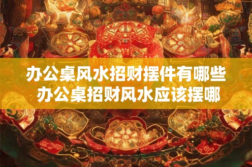 办公桌风水招财摆件有哪些 办公桌招财风水应该摆哪些