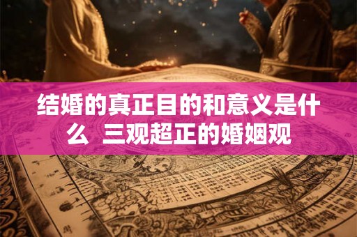 结婚的真正目的和意义是什么  三观超正的婚姻观