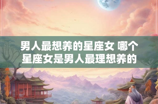 男人最想养的星座女 哪个星座女是男人最理想养的