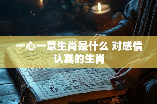 一心一意生肖是什么 对感情认真的生肖