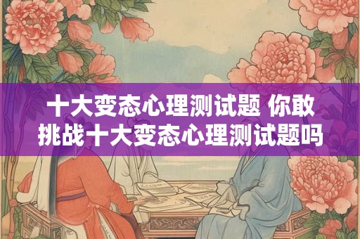 十大变态心理测试题 你敢挑战十大变态心理测试题吗 十大变态心理测试题 你敢挑战十大变态心理测试题吗