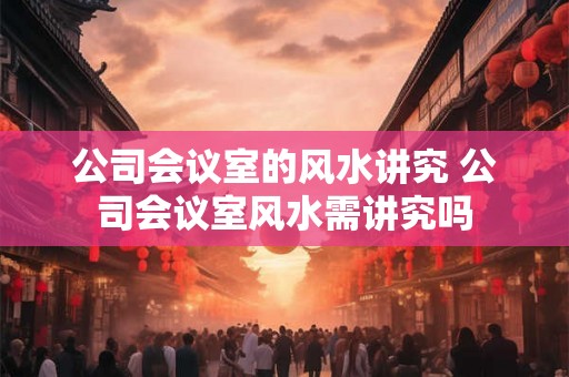 公司会议室的风水讲究 公司会议室风水需讲究吗