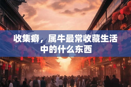 收集癖，属牛最常收藏生活中的什么东西