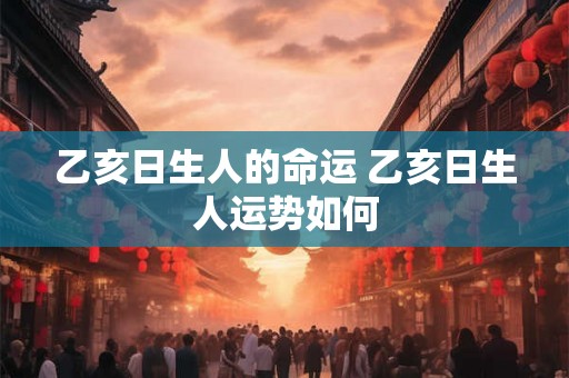 乙亥日生人的命运 乙亥日生人运势如何