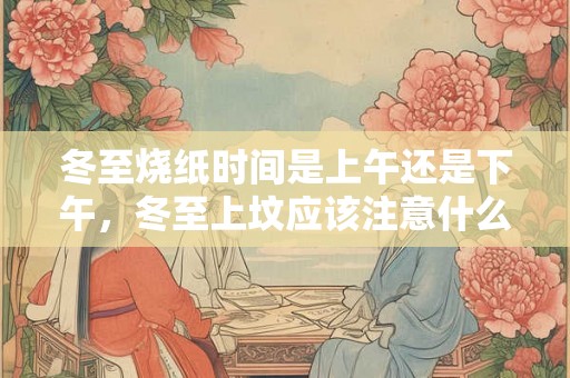 冬至烧纸时间是上午还是下午，冬至上坟应该注意什么？