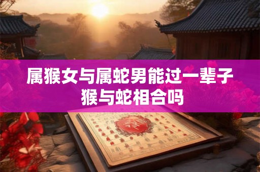 属猴女与属蛇男能过一辈子 猴与蛇相合吗