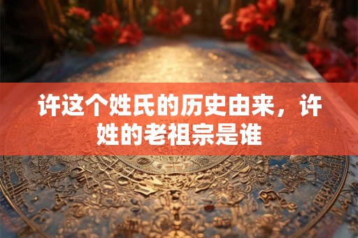 许这个姓氏的历史由来，许姓的老祖宗是谁