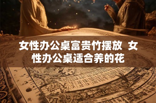 女性办公桌富贵竹摆放  女性办公桌适合养的花