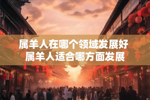 属羊人在哪个领域发展好 属羊人适合哪方面发展 属羊人在哪个领域发展好 属羊人适合哪方面发展