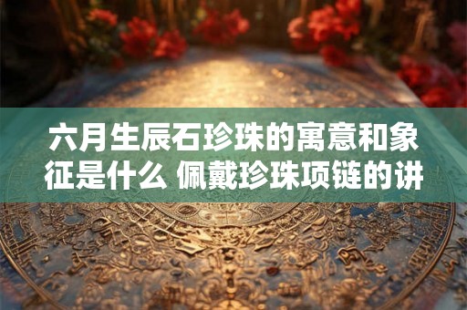 六月生辰石珍珠的寓意和象征是什么 佩戴珍珠项链的讲究