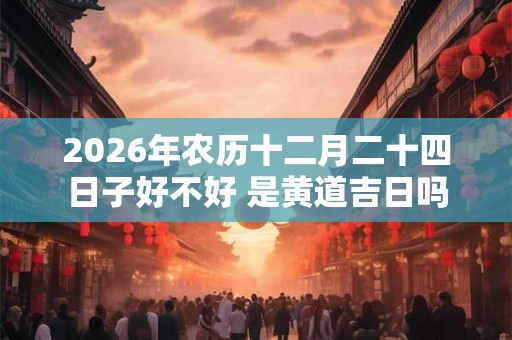 2026年农历十二月二十四日子好不好 是黄道吉日吗