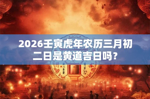 2026壬寅虎年农历三月初二日是黄道吉日吗？
