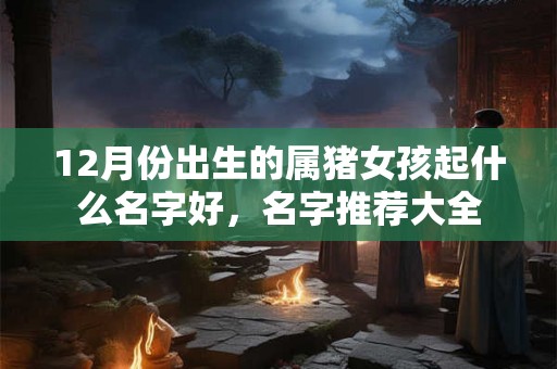 12月份出生的属猪女孩起什么名字好，名字推荐大全
