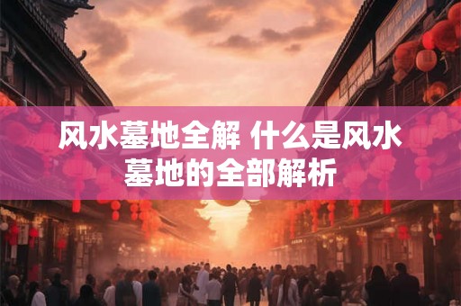 风水墓地全解 什么是风水墓地的全部解析