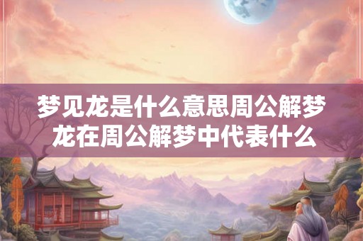 梦见龙是什么意思周公解梦 龙在周公解梦中代表什么