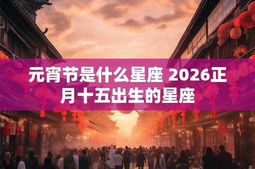 元宵节是什么星座 2026正月十五出生的星座 元宵节是什么星座 2026正月十五出生的星座
