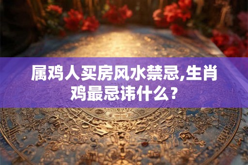 属鸡人买房风水禁忌,生肖鸡最忌讳什么？