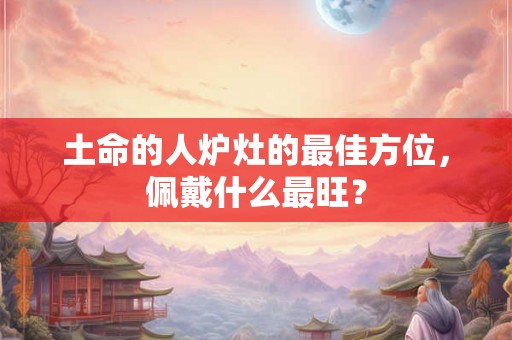 土命的人炉灶的最佳方位,佩戴什么最旺? 土命的人炉灶的最佳方位,佩戴什么最旺?