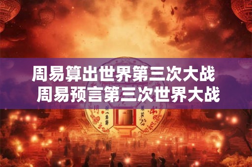 周易算出世界第三次大战  周易预言第三次世界大战爆发时间
