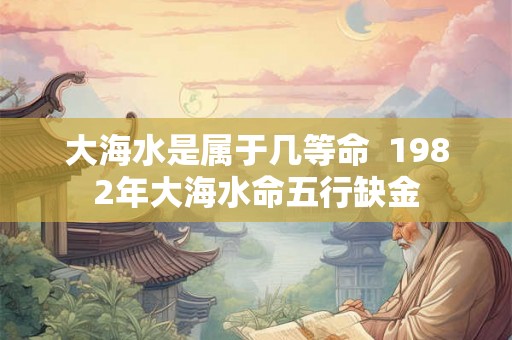 大海水是属于几等命  1982年大海水命五行缺金