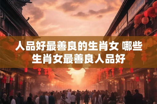 人品好最善良的生肖女 哪些生肖女最善良人品好 人品好最善良的生肖女 哪些生肖女最善良人品好