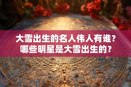 大雪出生的名人伟人有谁?哪些明星是大雪出生的? 大雪出生的名人伟人有谁?哪些明星是大雪出生的?
