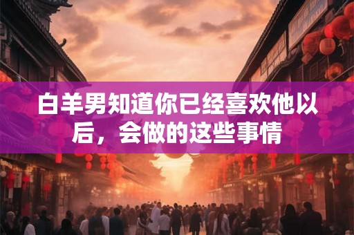 白羊男知道你已经喜欢他以后，会做的这些事情