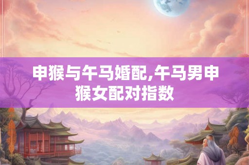 申猴与午马婚配,午马男申猴女配对指数
