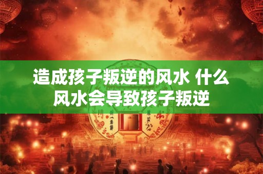 造成孩子叛逆的风水 什么风水会导致孩子叛逆 造成孩子叛逆的风水 什么风水会导致孩子叛逆