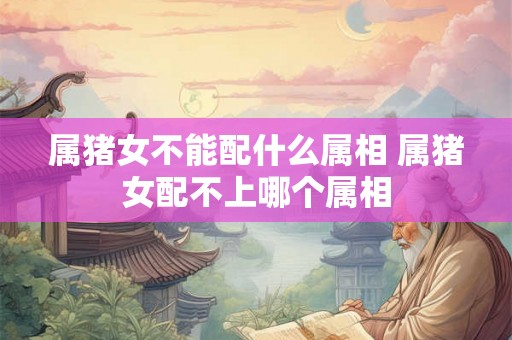 属猪女不能配什么属相 属猪女配不上哪个属相