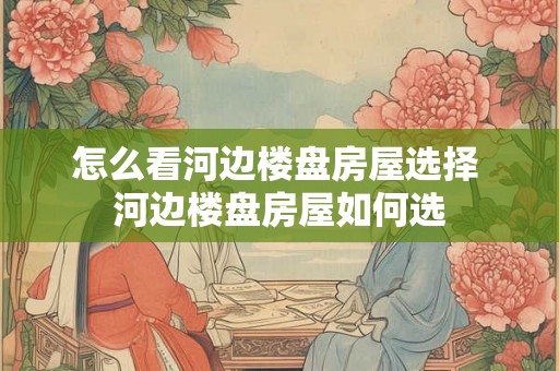 怎么看河边楼盘房屋选择 河边楼盘房屋如何选 怎么看河边楼盘房屋选择 河边楼盘房屋如何选