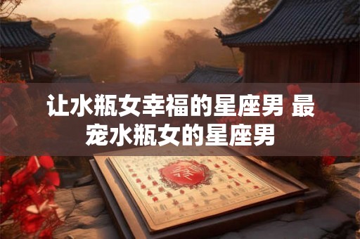 让水瓶女幸福的星座男 最宠水瓶女的星座男