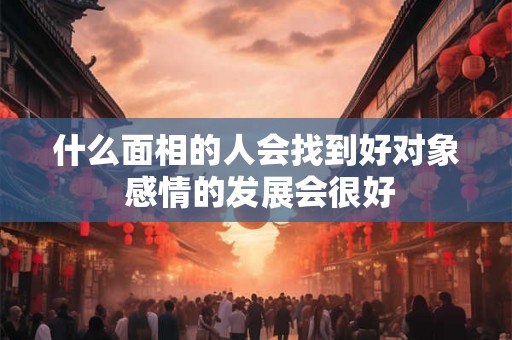 什么面相的人会找到好对象 感情的发展会很好 什么面相的人会找到好对象 感情的发展会很好