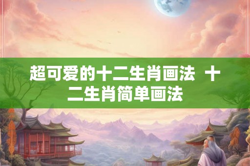超可爱的十二生肖画法 十二生肖简单画法 超可爱的十二生肖画法 十二生肖简单画法