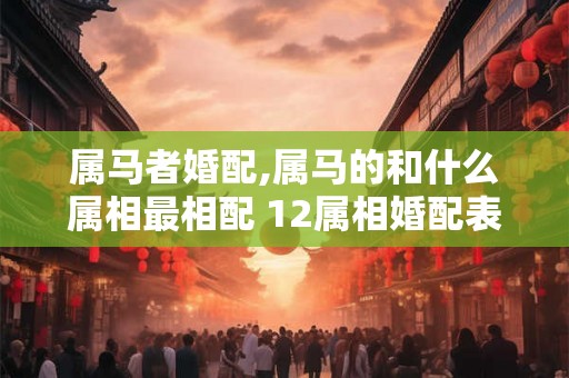 属马者婚配,属马的和什么属相最相配 12属相婚配表 属马者婚配,属马的和什么属相最相配 12属相婚配表