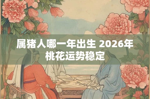 属猪人哪一年出生 2026年桃花运势稳定