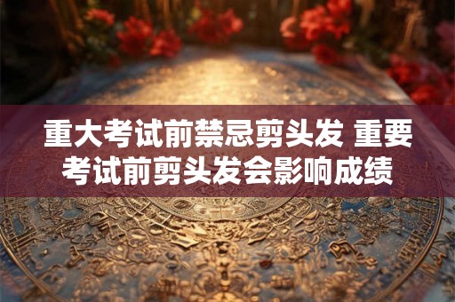 重大考试前禁忌剪头发 重要考试前剪头发会影响成绩