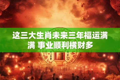 这三大生肖未来三年福运满满 事业顺利横财多