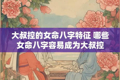 大叔控的女命八字特征 哪些女命八字容易成为大叔控 大叔控的女命八字特征 哪些女命八字容易成为大叔控