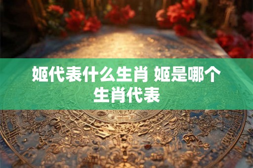 姬代表什么生肖 姬是哪个生肖代表