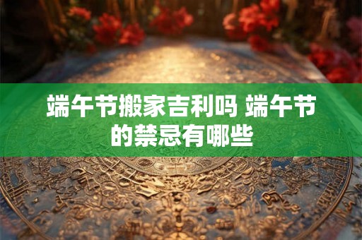 端午节搬家吉利吗 端午节的禁忌有哪些 端午节搬家吉利吗 端午节的禁忌有哪些