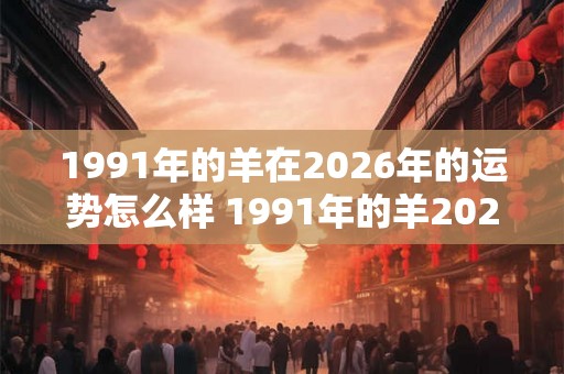 1991年的羊在2026年的运势怎么样 1991年的羊2026年运势如何