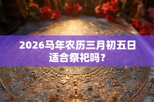 2026马年农历三月初五日适合祭祀吗？