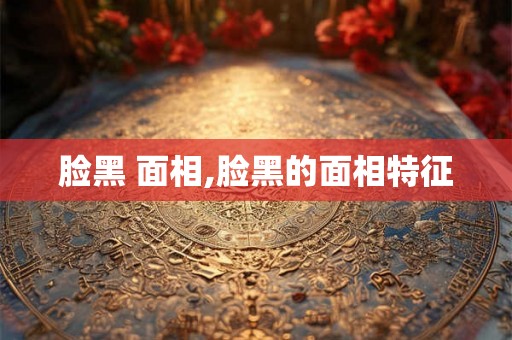 脸黑 面相,脸黑的面相特征 脸黑 面相,脸黑的面相特征