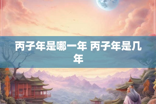丙子年是哪一年 丙子年是几年 丙子年是哪一年 丙子年是几年