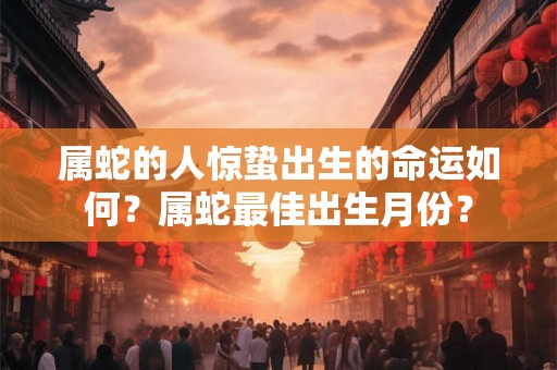 属蛇的人惊蛰出生的命运如何?属蛇最佳出生月份? 属蛇的人惊蛰出生的命运如何?属蛇最佳出生月份?