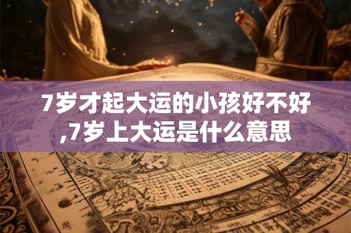 7岁才起大运的小孩好不好,7岁上大运是什么意思