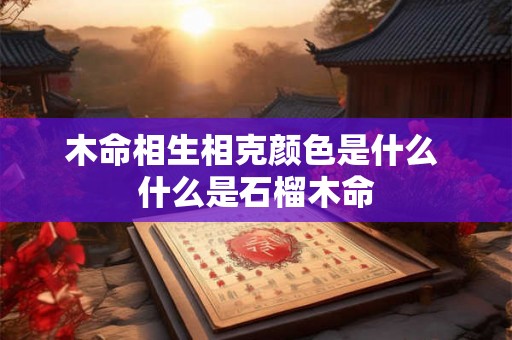 木命相生相克颜色是什么 什么是石榴木命 木命相生相克颜色是什么 什么是石榴木命