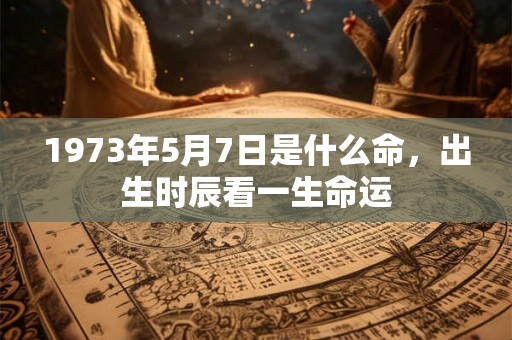 1973年5月7日是什么命,出生时辰看一生命运 1973年5月7日是什么命,出生时辰看一生命运