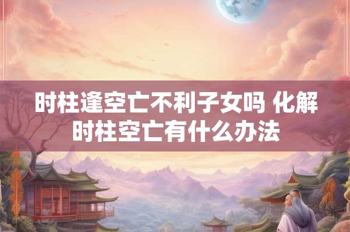 时柱逢空亡不利子女吗 化解时柱空亡有什么办法